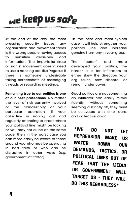 we Keep us safe  At the end of the day, the most pressing  security issues any organization and movement faces is the wrong people having access to  sensitve decisions and information. The imperialist state or zionist movement doesn’t need to use a hacking tool like Pegasus if there is someone undesirable taking screenshots of messaging threads or recording meetings.  Remaining true to our politics is one of our best protections. No matter the level of risk currently involved  or the clandestinity of your particular  operation, if  your collective is ironing out and  regularly attending to areas where your political line might be lacking or you may not all be on the same page, then in the worst case you can more easily be aware of those around you who may be operating in bad faith or who can be disruptive i other ways (eg government infilrator).  In the best and most typical case, it will help strengthen your political line and  increase genuine harmony in your group.  The “better’ and  more developed your politics, the harder it is for infiltrators to either skew the direction your org takes, sow discord, or remain under cover.  Good politics are not something an infiltrator can easily mimic fluently,  without ~ something seeming distinctly off. they must be cultivated with time, care, and collective labor.  ‘WE DO NOT (g7 REPRESSION MAKE ys WATER  Down  ouR DEMANDS, TACTICS, R POLITICAL LINES ouT oF FEAR THAT THE mEpia OR  GOVERNMENT i TARGET US - THEY wiLL DO THIS REGARDLESS* 